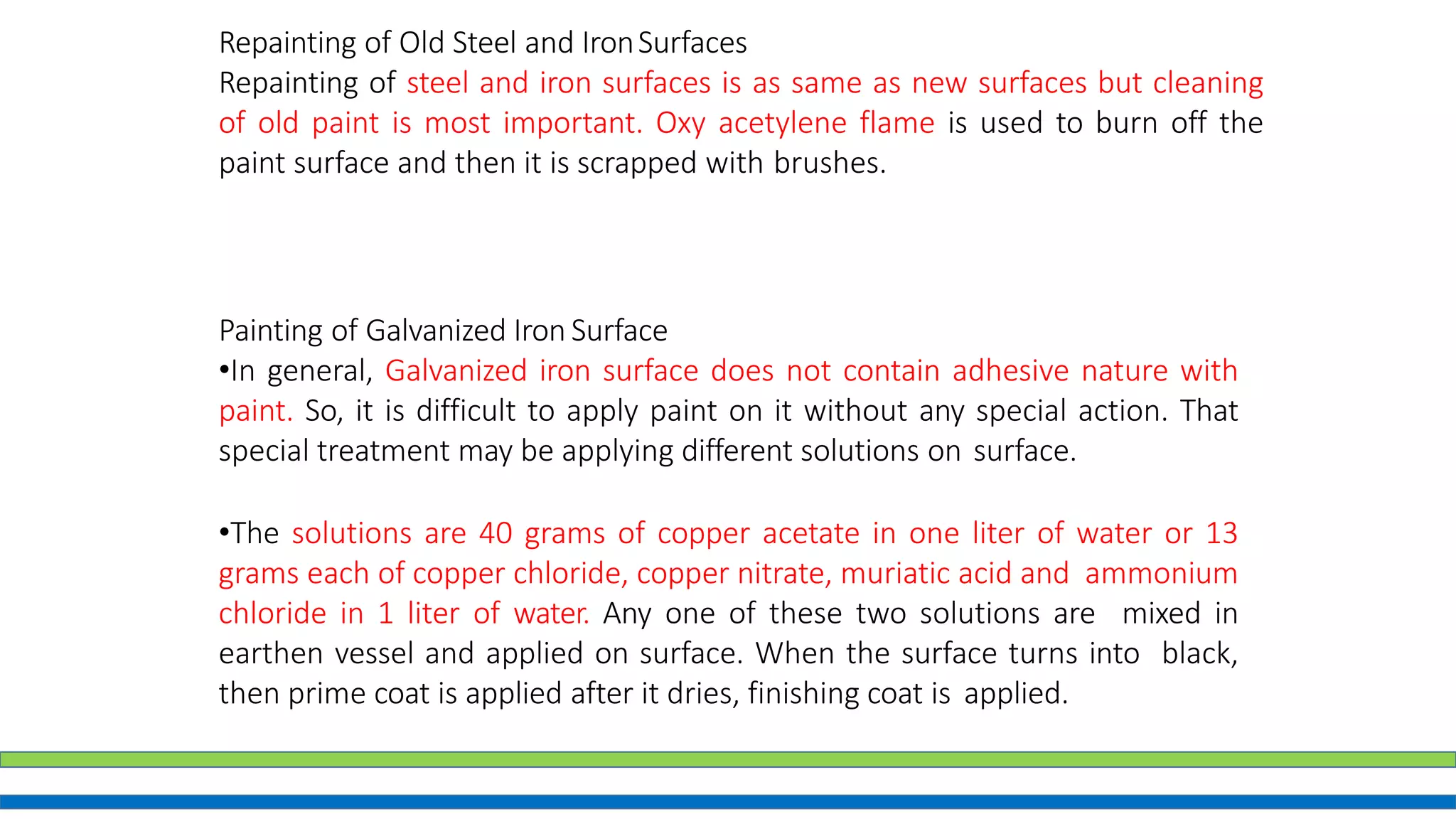 Repainting of Old Steel and IronSurfaces
Repainting of steel and iron surfaces is as same as new surfaces but cleaning
of old paint is most important. Oxy acetylene flame is used to burn off the
paint surface and then it is scrapped with brushes.
Painting of Galvanized Iron Surface
•In general, Galvanized iron surface does not contain adhesive nature with
paint. So, it is difficult to apply paint on it without any special action. That
special treatment may be applying different solutions on surface.
•The solutions are 40 grams of copper acetate in one liter of water or 13
grams each of copper chloride, copper nitrate, muriatic acid and ammonium
chloride in 1 liter of water. Any one of these two solutions are mixed in
earthen vessel and applied on surface. When the surface turns into black,
then prime coat is applied after it dries, finishing coat is applied.
 