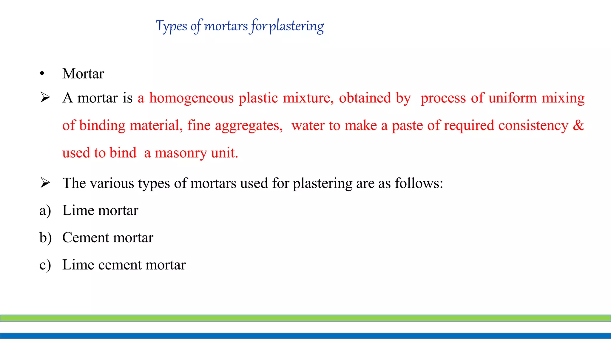 Types of mortars forplastering
• Mortar
 A mortar is a homogeneous plastic mixture, obtained by process of uniform mixing
of binding material, fine aggregates, water to make a paste of required consistency &
used to bind a masonry unit.
 The various types of mortars used for plastering are as follows:
a) Lime mortar
b) Cement mortar
c) Lime cement mortar
 