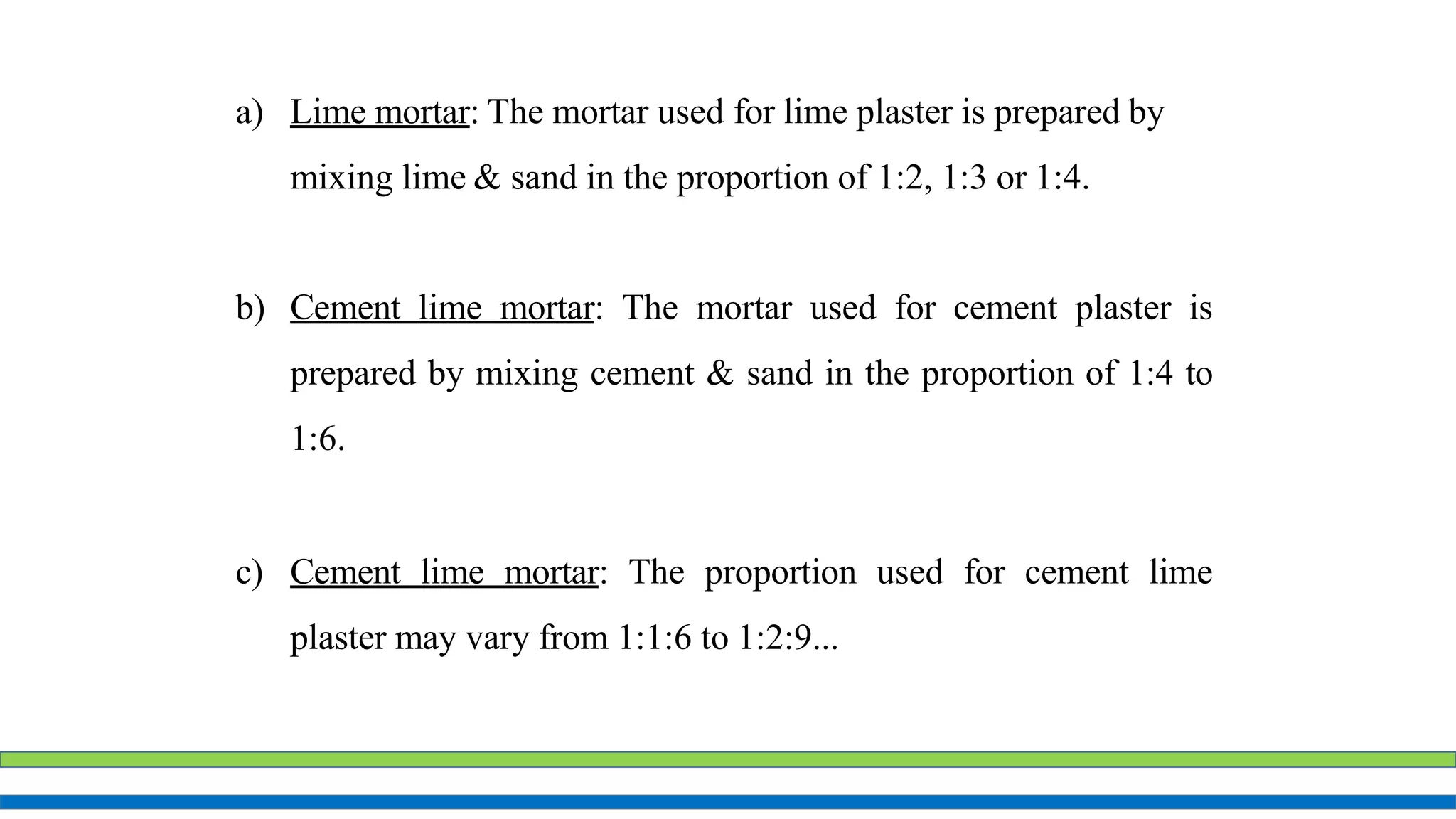 a) Lime mortar: The mortar used for lime plaster is prepared by
mixing lime & sand in the proportion of 1:2, 1:3 or 1:4.
b) Cement lime mortar: The mortar used for cement plaster is
prepared by mixing cement & sand in the proportion of 1:4 to
1:6.
c) Cement lime mortar: The proportion used for cement lime
plaster may vary from 1:1:6 to 1:2:9...
 