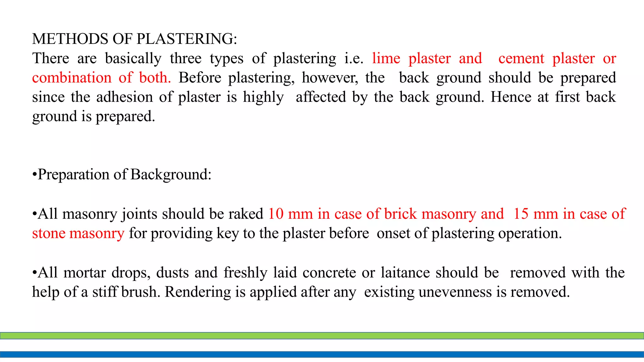 METHODS OF PLASTERING:
There are basically three types of plastering i.e. lime plaster and cement plaster or
combination of both. Before plastering, however, the back ground should be prepared
since the adhesion of plaster is highly affected by the back ground. Hence at first back
ground is prepared.
•Preparation of Background:
•All masonry joints should be raked 10 mm in case of brick masonry and 15 mm in case of
stone masonry for providing key to the plaster before onset of plastering operation.
•All mortar drops, dusts and freshly laid concrete or laitance should be removed with the
help of a stiff brush. Rendering is applied after any existing unevenness is removed.
 