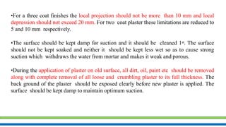 •For a three coat finishes the local projection should not be more than 10 mm and local
depression should not exceed 20 mm. For two coat plaster these limitations are reduced to
5 and 10 mm respectively.
•The surface should be kept damp for suction and it should be cleaned 1st. The surface
should not be kept soaked and neither it should be kept less wet so as to cause strong
suction which withdraws the water from mortar and makes it weak and porous.
•During the application of plaster on old surface, all dirt, oil, paint etc should be removed
along with complete removal of all loose and crumbling plaster to its full thickness. The
back ground of the plaster should be exposed clearly before new plaster is applied. The
surface should be kept damp to maintain optimum suction.
 