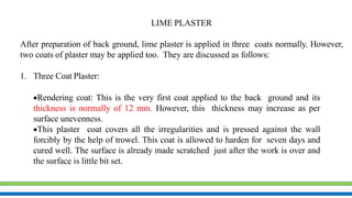 LIME PLASTER
After preparation of back ground, lime plaster is applied in three coats normally. However,
two coats of plaster may be applied too. They are discussed as follows:
1. Three Coat Plaster:
Rendering coat: This is the very first coat applied to the back ground and its
thickness is normally of 12 mm. However, this thickness may increase as per
surface unevenness.
This plaster coat covers all the irregularities and is pressed against the wall
forcibly by the help of trowel. This coat is allowed to harden for seven days and
cured well. The surface is already made scratched just after the work is over and
the surface is little bit set.
 
