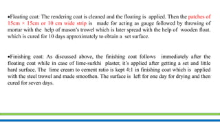Floating coat: The rendering coat is cleaned and the floating is applied. Then the patches of
15cm × 15cm or 10 cm wide strip is made for acting as gauge followed by throwing of
mortar with the help of mason’s trowel which is later spread with the help of wooden float.
which is cured for 10 days approximately to obtain a set surface.
Finishing coat: As discussed above, the finishing coat follows immediately after the
floating coat while in case of lime-surkhi plaster, it’s applied after getting a set and little
hard surface. The lime cream to cement ratio is kept 4:1 in finishing coat which is applied
with the steel trowel and made smoothen. The surface is left for one day for drying and then
cured for seven days.
 