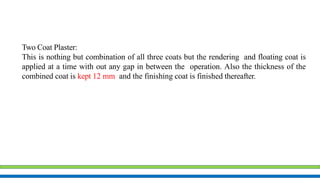 Two Coat Plaster:
This is nothing but combination of all three coats but the rendering and floating coat is
applied at a time with out any gap in between the operation. Also the thickness of the
combined coat is kept 12 mm and the finishing coat is finished thereafter.
 