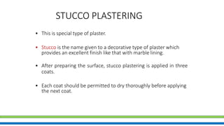 STUCCO PLASTERING
• This is special type of plaster.
• Stucco is the name given to a decorative type of plaster which
provides an excellent finish like that with marble lining.
• After preparing the surface, stucco plastering is applied in three
coats.
• Each coat should be permitted to dry thoroughly before applying
the next coat.
 