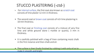 STUCCO PLASTERING (-ctd-)
• For internal surface, the first coat also known as scratch coat
consists of lime plaster 12 mm in thickness.
• The second coat or brown coat consists of rich lime plastering in
10 mm thickness.
• The final coat or finishing coat consists of a mixture of very fine
lime and white ground stone ( marble or quartz), 3 mm in
thickness.
• It is carefully polished with a bag of linen containing moist chalk
in the first instance and then chalk and oil.
• The surface is then finally finished by rubbing it with only oil as to
make it smooth and bright.
 