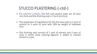 STUCCO PLASTERING (-ctd-)
• For external surfaces, the first and second coats are 10 to12
mm thick and the finishing coat is 3 to 6 mm thick.
• The proportion of ingredients for the first two coats is 1 part of
cement to 3 parts of sand with 10% by weight of hydrated
lime.
• The finishing coat consists of 1 part of cement and 2 pars of
sand in which some coloring pigment is added or colored
cement is used.
 