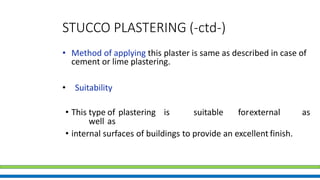 STUCCO PLASTERING (-ctd-)
• Method of applying this plaster is same as described in case of
cement or lime plastering.
• Suitability
• This type of plastering is suitable forexternal as
well as
• internal surfaces of buildings to provide an excellent finish.
 