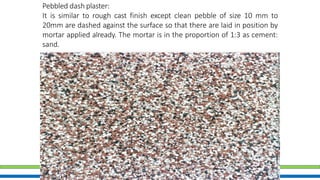 24
Pebbled dash plaster:
It is similar to rough cast finish except clean pebble of size 10 mm to
20mm are dashed against the surface so that there are laid in position by
mortar applied already. The mortar is in the proportion of 1:3 as cement:
sand.
 
