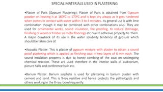 •Plaster of Paris (Gypsum Plastering): Plaster of Paris is obtained from Gypsum
powder on heating it at 1600C to 1700C and is kept dry always as it gets hardened
when comes in contact with water within 3 to 4 minutes. Its general use is with lime
combination though it may be combined with other combinations also. They are
used for ornamental works, sound insulation, fire proofing, to reduce shrinkage,
finishing of wood or timber or metal floorings etc due to adhesive property to them.
A major drawback of its use is the water solubility tendency of gypsum which
should be taken care of.
•Acoustic Plaster: This is plaster of gypsum mixture with plaster to obtain a sound
proof plastering which is applied as finishing coat in two layers of 6 mm each. The
sound insulation property is due to honey combing of the coat on undergoing
chemical reaction. These are used therefore in the interior walls of auditorium,
picture halls and conference hallsetc.
•Barium Plaster: Barium sulphate is used for plastering in barium plaster with
cement and sand. This is X-ray resistive and hence protects the pathologists and
others working in the X-ray room frequently.
SPECIAL MATERIALS USED INPLASTERING
 