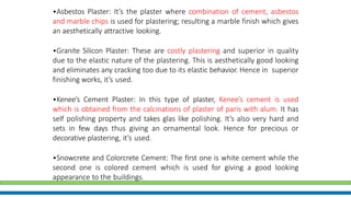 •Asbestos Plaster: It’s the plaster where combination of cement, asbestos
and marble chips is used for plastering; resulting a marble finish which gives
an aesthetically attractive looking.
•Granite Silicon Plaster: These are costly plastering and superior in quality
due to the elastic nature of the plastering. This is aesthetically good looking
and eliminates any cracking too due to its elastic behavior. Hence in superior
finishing works, it’s used.
•Kenee’s Cement Plaster: In this type of plaster, Kenee’s cement is used
which is obtained from the calcinations of plaster of paris with alum. It has
self polishing property and takes glas like polishing. It’s also very hard and
sets in few days thus giving an ornamental look. Hence for precious or
decorative plastering, it’s used.
•Snowcrete and Colorcrete Cement: The first one is white cement while the
second one is colored cement which is used for giving a good looking
appearance to the buildings.
 
