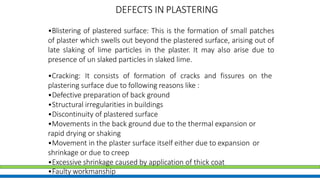 DEFECTS IN PLASTERING
•Blistering of plastered surface: This is the formation of small patches
of plaster which swells out beyond the plastered surface, arising out of
late slaking of lime particles in the plaster. It may also arise due to
presence of un slaked particles in slaked lime.
•Cracking: It consists of formation of cracks and fissures on the
plastering surface due to following reasons like :
•Defective preparation of back ground
•Structural irregularities in buildings
•Discontinuity of plastered surface
•Movements in the back ground due to the thermal expansion or
rapid drying or shaking
•Movement in the plaster surface itself either due to expansion or
shrinkage or due to creep
•Excessive shrinkage caused by application of thick coat
•Faulty workmanship
 