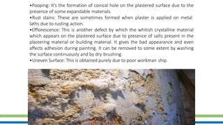 31
•Pooping: It’s the formation of conical hole on the plastered surface due to the
presence of some expandable materials.
•Rust stains: These are sometimes formed when plaster is applied on metal
laths due to rusting action.
•Efflorescence: This is another defect by which the whitish crystalline material
which appears on the plastered surface due to presence of salts present in the
plastering material or building material. It gives the bad appearance and even
affects adhesion during painting. It can be removed to some extent by washing
the surface continuously and by dry brushing.
•Uneven Surface: This is obtained purely due to poor workman ship.
 