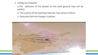 • Falling out of plaster
a.The adhesion of the plaster to the back ground may not be
perfect.
b. The suction of the backing materials may not be uniform.
c. Excessive thermal changes in plaster.
 