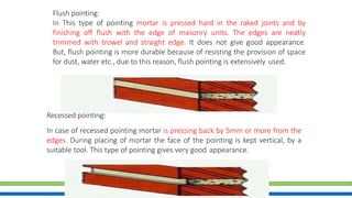 Flush pointing:
In This type of pointing mortar is pressed hard in the raked joints and by
finishing off flush with the edge of masonry units. The edges are neatly
trimmed with trowel and straight edge. It does not give good appearance.
But, flush pointing is more durable because of resisting the provision of space
for dust, water etc., due to this reason, flush pointing is extensively used.
Recessed pointing:
In case of recessed pointing mortar is pressing back by 5mm or more from the
edges. During placing of mortar the face of the pointing is kept vertical, by a
suitable tool. This type of pointing gives very good appearance.
 