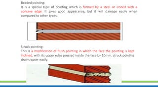 Beaded pointing:
It is a special type of pointing which is formed by a steel or ironed with a
concave edge. It gives good appearance, but it will damage easily when
compared to other types.
Struck pointing:
This is a modification of flush pointing in which the face the pointing is kept
inclined, with its upper edge pressed inside the face by 10mm. struck pointing
drains water easily.
 
