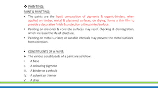  PAINTING:
PAINT & PAINTTING:
• The paints are the liquid composition of pigments & organic-binders, when
applied on timber, metal & plastered surfaces, on drying, forms a thin film to
provide a decorative finish & protection o the paintedsurface.
• Painting on masonry & concrete surfaces may resist checking & disintegration,
which increase the life of structure.
• Painting on metal surfaces at suitable intervals may prevent the metal surfaces
from corrosion.
 CONSTITUENTS OF A PAINT:
 The various constituents of a paint are asfollow:
I. A base
II. A colouring pigment
III. A binder or a vehicle
IV. A solvent or thinner
V. A drier
 