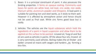 1. Bases: It is a principal constituent of paint. It also possesses the
binding properties. It forms an opaque coating. Commonly used
bases for paints are white lead, red lead, zinc oxide, iron oxide,
titanium white, aluminium powder and lithopone. A lead paint is
suitable for painting iron and steel works, as it sticks to them well.
However it is affected by atmosphere action and hence should
not be used as final coat. While zinc forms good base but is
costly.
2. Vehicles: The vehicles are the liquid substances which hold the
ingredients of a paint in liquid suspension and allow them to be
applied on the surface to be painted. Linseed oil, Tung oil and Nut
oil are used as vehicles in paints. Of the above four oils, linseed oil
is very commonly used vehicles. Boiling makes the oil thicker and
darker. Linseed oil reacts with oxygen and hardens 41by forming a
thin film.
 