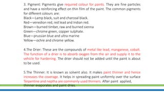 3. Pigment: Pigments give required colour for paints. They are fine particles
and have a reinforcing effect on thin film of the paint. The common pigments
for different colours are:
Black—Lamp black, suit and charcoal black.
Red—venedion red, red lead and Indian red.
Brown—burned timber, raw and burned sienna
Green—chrome green, copper sulphate.
Blue—prussian blue and ultra marine
Yellow—ochre and chrome yellow.
4.The Drier: These are the compounds of metal like lead, manganese, cobalt.
The function of a drier is to absorb oxygen from the air and supply it to the
vehicle for hardening. The drier should not be added until the paint is about
to be used.
5.The Thinner: It is known as solvent also. It makes paint thinner and hence
increases the coverage. It helps in spreading paint uniformly over the surface
Terpentine and neptha are commonly used thinners. After paint applied,
thinner evaporates and paint dries.
 