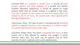 4.Cement Paint: It is available in powder form. It consists of white
cement, pigment and other additives. It is durable and exhibits
excellent decorative appearance. It should be applied on rough
surfaces rather than on smooth surfaces. It is applied in two coats.
First coat is applied on wet surface but free from excess water and
allowed to dry for 24 hours. The second coat is then applied which
gives good appearance.
5.Bituminous Paints: This type of paint is manufactured by dissolving
asphalt or vegetable bitumen in oil or petroleum. It is black in colour.
It is used for painting iron works under water.
6.Synthetic Rubber Paint: This paint is prepared from resins. It dries
quickly and is little affected by weather and sunlight. It resists
chemical attack well. This paint may be applied even on fresh
concrete. Its cost is moderate and it can be applied easily.
 