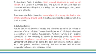 7. Aluminum Paint: It contains finely ground aluminum in spirit or oil
varnish. It is visible in darkness also. The surfaces of iron and steel are
protected well with this paint. It is widely used for painting gas tanks, water
pipes and oil tanks.
8.Anti-corrosive Paint: It consists essentially of oil, a strong dier, lead or zinc
chrome and finely ground sand. It is cheap and resists corrosion well. It is
black in colour.
9. Cellulose Paints:
Natural cellulose is chemical treated and converted to nitrate or acetate or
to methyl of ethyl cellulose. The resultant derivative of cellulose is dissolved
in petroleum or in coaltar hydrocarbon. Plasticizer which is an organic
compound of low volatility is added to cellulose paints to improve
adherence, toughness, smoothness and elasticity of the paint film.
Compared with ordinary oil paints, this paint can be easily washed, cleaned
as it has greater hardness, elasticity and smoothness and withstand
temperature changes and hot water better.
 