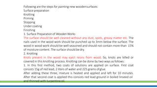 Following are the steps for painting new woodensurfaces:
Surface preparation
Knotting
Priming
Stopping
Under coating
Finishing
1. Surface Preparation of WoodenWorks
The surface should be well cleaned without any dust, spots, greasy matter etc. The
nails used in the wood work should be punched up to 3mm below the surface. The
wood in wood work should be well seasoned and should not contain more than 15%
of moisture content. The surface should bedry.
2. Knotting
Knots present in the wood may eject resins from wood. So, knots are killed or
covered in this knotting process. Knotting can be done by two ways as follows:
1. In this first method, two coats of solutions are applied on surface. First coat
consists 15g of red lead, 2 liters of water and 225 grams ofglue.
After adding these three, mixture is heated and applied and left for 10 minutes.
After that second coat is applied this consists red lead ground in boiled linseed oil
and thinned with turpentineoil.
 