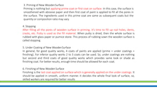 4. Stopping
After filling all the pores of wooden surface in priming, it’s time to fill up nail holes, dents,
cracks, etc. Putty is used as the fill material. When putty is dried, then the whole surface is
rubbed with glass paper or pumice stone. This process of rubbing sown the wooden surface is
called stopping.
5. Under Coating of New WoodenSurface
In general, for good quality works, 4 coats of paints are applied (prime + under coatings +
finishing). For inferior quality works 2 to 3 coats can be used. So, under coatings are nothing
but second and third coats of good quality works which provides same look or shade as
finishing coat. For better results, enough time should be allowed for each coat.
6. Finishing of New WoodenSurface
Finishing is the last coat applied on surface which is generally applied on the under coatings. It
should be applied in smooth, uniform manner. It decides the whole final look of surface, so,
skilled workers are required for better results
3. Priming of New WoodenSurface
Priming is nothing but applying prime coat or first coat on surface. In this case, the surface is
smoothened with abrasive paper and then first coat of paint is applied to fill all the pores in
the surface. The ingredients used in this prime coat are same as subsequent coats but the
quantity or composition ratio may vary.
 