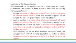 Repainting of Old WoodenSurface
•Old wood work can be repainted but the previous paint work should
be removed. The removal is more important which can be done by
many ways as follows:
1. Prepare a solution of 1 kg caustic soda in 5 liters of water and apply
on the old painted surface. When this solution is applied on the
surface, the old paint gets dissolved and removed easily.
2. Another method is, prepare a hot solution consisting of soft soap,
potash, quicklime in the ratio 1:2:1. This solution is applied on old
surface and washed with hot water.1:1 mixture of washing soda and
quick lime is prepared and applied on old paint surface and then
washed with water.
3. After applying any of the three methods described above, the
surface is ready for fresh painting. Before that the surface is rubbed
with pumice stone or glass paper and then 2 to 3 coats of paints are
applied.
 