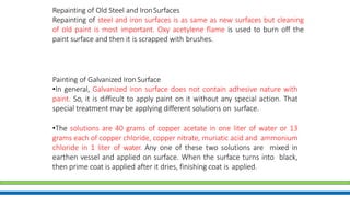Repainting of Old Steel and IronSurfaces
Repainting of steel and iron surfaces is as same as new surfaces but cleaning
of old paint is most important. Oxy acetylene flame is used to burn off the
paint surface and then it is scrapped with brushes.
Painting of Galvanized Iron Surface
•In general, Galvanized iron surface does not contain adhesive nature with
paint. So, it is difficult to apply paint on it without any special action. That
special treatment may be applying different solutions on surface.
•The solutions are 40 grams of copper acetate in one liter of water or 13
grams each of copper chloride, copper nitrate, muriatic acid and ammonium
chloride in 1 liter of water. Any one of these two solutions are mixed in
earthen vessel and applied on surface. When the surface turns into black,
then prime coat is applied after it dries, finishing coat is applied.
 