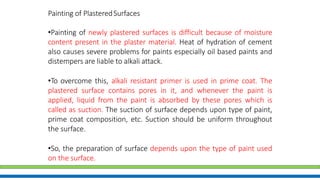 Painting of PlasteredSurfaces
•Painting of newly plastered surfaces is difficult because of moisture
content present in the plaster material. Heat of hydration of cement
also causes severe problems for paints especially oil based paints and
distempers are liable to alkali attack.
•To overcome this, alkali resistant primer is used in prime coat. The
plastered surface contains pores in it, and whenever the paint is
applied, liquid from the paint is absorbed by these pores which is
called as suction. The suction of surface depends upon type of paint,
prime coat composition, etc. Suction should be uniform throughout
the surface.
•So, the preparation of surface depends upon the type of paint used
on the surface.
 