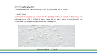 DEFECTS IN PAINTWORK
The defects which are commonly found in paint work are asfollow.
1. BLISTERING
Formation of bubbles like shapes on the painted surface is known as blistering. The
primary cause of this defect is water vapor. When water vapor trapped under the
paint layer, it creates bubbles under the film of paint.
Blistering Defect of Paint
 