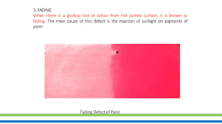 3. FADING
When there is a gradual loss of colour from the pained surface, it is known as
fading. The main cause of this defect is the reaction of sunlight on pigments of
paint.
Fading Defect of Paint
 