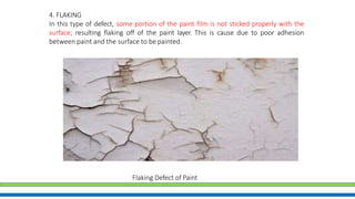 4. FLAKING
In this type of defect, some portion of the paint film is not sticked properly with the
surface; resulting flaking off of the paint layer. This is cause due to poor adhesion
between paint and the surface to be painted.
Flaking Defect of Paint
 