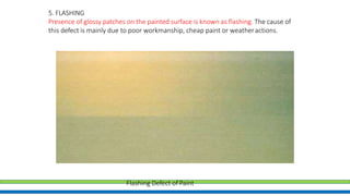 5. FLASHING
Presence of glossy patches on the painted surface is known as flashing. The cause of
this defect is mainly due to poor workmanship, cheap paint or weatheractions.
Flashing Defect of Paint
 