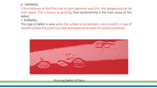 6. GRINNING
If the thickness of the final coat of paint becomes very thin, the background can be
seen clearly. This is known as grinning. Poor workmanship is the main cause of this
defect.
7. RUNNING
This type of defect is seen when the surface to be painted is very smooth. In case of
smooth surface the paint runs back and leaves small areas of surfaceuncovered.
Running Defect of Paint
 