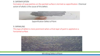 8. SAPONIFICATION
Formation of soap patches on the painted surface is termed as saponification. Chemical
action of alkalis is the cause of this defect.
Saponification Defect of Paint
9. WRINKLING
This type of defect is more prominent when a thick layer of paint is applied on a
horizontal surface.
Wrinkling Defect of Paint
 