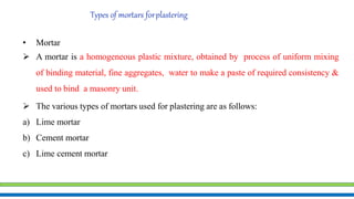 Types of mortars forplastering
• Mortar
 A mortar is a homogeneous plastic mixture, obtained by process of uniform mixing
of binding material, fine aggregates, water to make a paste of required consistency &
used to bind a masonry unit.
 The various types of mortars used for plastering are as follows:
a) Lime mortar
b) Cement mortar
c) Lime cement mortar
 