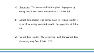 a) Lime mortar: The mortar used for lime plaster is prepared by
mixing lime & sand in the proportion of 1:2, 1:3 or 1:4.
b) Cement lime mortar: The mortar used for cement plaster is
prepared by mixing cement & sand in the proportion of 1:4 to
1:6.
c) Cement lime mortar: The proportion used for cement lime
plaster may vary from 1:1:6 to 1:2:9...
 