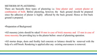 METHODS OF PLASTERING:
There are basically three types of plastering i.e. lime plaster and cement plaster or
combination of both. Before plastering, however, the back ground should be prepared
since the adhesion of plaster is highly affected by the back ground. Hence at first back
ground is prepared.
•Preparation of Background:
•All masonry joints should be raked 10 mm in case of brick masonry and 15 mm in case of
stone masonry for providing key to the plaster before onset of plastering operation.
•All mortar drops, dusts and freshly laid concrete or laitance should be removed with the
help of a stiff brush. Rendering is applied after any existing unevenness is removed.
 