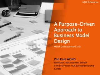 A Purpose-Driven
Approach to
Business Model
Design
March 2018 (Version 2.6)
Poh Kam WONG
Professor, NUS Business School
Senior Director, NUS Entrepreneurship
Centre
 