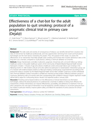 STUDY PROTOCOL Open Access
Effectiveness of a chat-bot for the adult
population to quit smoking: protocol of a
pragmatic clinical trial in primary care
(Dejal@)
J. F. Avila-Tomas1,2*
, E. Olano-Espinosa3
, C. Minué-Lorenzo4
, F. J. Martinez-Suberbiola5
, B. Matilla-Pardo6
,
M. E. Serrano-Serrano7
, E. Escortell-Mayor8,9
and the Group Dej@lo
Abstract
Background: The wide scale and severity of consequences of tobacco use, benefits derived from cessation, low
rates of intervention by healthcare professionals, and new opportunities stemming from novel communications
technologies are the main factors motivating this project. Thus, the purpose of this study is to assess the
effectiveness of an intervention that helps people cease smoking and increase their nicotine abstinence rates in the
long term via a chat-bot, compared to usual practice, utilizing a chemical validation at 6 months.
Methods: Design: Randomized, controlled, multicentric, pragmatic clinical trial, with a 6-month follow-up. Setting:
Healthcare centers in the public healthcare system of the Community of Madrid (Madrid Regional Health Service).
Participants: Smokers > 18 years of age who attend a healthcare center and accept help to quit smoking in the
following month. N = 460 smokers (230 per arm) who will be recruited prior to randomization. Intervention group: use
of a chat-bot with evidence-based contents to help quit smoking. Control group: Usual treatment (according to the
protocol for tobacco cessation by the Madrid Regional Health Service Main variable: Continuous nicotine withdrawal
with chemical validation (carbon monoxide in exhaled air). Intention-to-treat analysis. Difference between groups in
continuous abstinence rates at 6 months with their corresponding 95% confidence interval. A logistic regression model
will be built to adjust for confounding factors. Results: First expected results in January 2020.
Discussion: Providing science-based evidence on the effectiveness of clinical interventions via information
technologies, without the physical presence of a professional, is essential. In addition to being more efficient, the
characteristics of these interventions can improve effectiveness, accessibility, and adherence to treatment. From an
ethics perspective, this new type of intervention must be backed by scientific evidence to circumvent pressures from
the market or particular interests, improve patient safety, and follow the standards of correct practices for clinical
interventions.
Trial registration: ClinicalTrials.gov, reference number NCT 03445507.
Keywords: Smoking, Tobacco cessation, Primary care, Cell phone use, Chat-bot, Dialog systems
© The Author(s). 2019 Open Access This article is distributed under the terms of the Creative Commons Attribution 4.0
International License (http://creativecommons.org/licenses/by/4.0/), which permits unrestricted use, distribution, and
reproduction in any medium, provided you give appropriate credit to the original author(s) and the source, provide a link to
the Creative Commons license, and indicate if changes were made. The Creative Commons Public Domain Dedication waiver
(http://creativecommons.org/publicdomain/zero/1.0/) applies to the data made available in this article, unless otherwise stated.
* Correspondence: joseavil@gmail.com
1
Universidad Rey Juan Carlos, Madrid, Spain
2
Healthcare center Sta. Isabel, Madrid Regional Health Service, 28911,
Leganés, Madrid, Spain
Full list of author information is available at the end of the article
Avila-Tomas et al. BMC Medical Informatics and Decision Making (2019) 19:249
https://doi.org/10.1186/s12911-019-0972-z
 