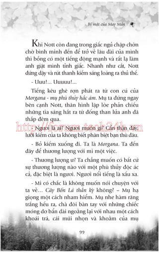 Bñ mêåt cuãa May Mùæn

Khi Nott coân àang trong giêëc nguã chêåp chúân
chúâ bònh minh àïën àïí trúã vïì lêu àaâi cuãa mònh
thò böîng coá möåt tiïëng àöång maånh vaâ rêët laå laâm
anh giêåt mònh tónh giêëc. Nhanh nhû cùæt, Nott
àûáng dêåy vaâ ruát thanh kiïëm saáng loaáng ra thuã thïë.
- Uuu!... Uuuuu!...
Tiïëng kïu ghï rúån phaát ra tûâ con cuá cuãa
Morgana - muå phuâ thuãy hùæc aám. Muå ta àûáng ngay
bïn caånh Nott, thên hònh lêåp loâe phaãn chiïëu
nhûäng tia saáng hùæt ra tûâ àöëng than lûãa anh àaä
thùæp àïm qua.

- Ngûúi laâ ai? Ngûúi muöën gò? Cêín thêån àêëy,
http://forum.tech24h.vn
lûúäi kiïëm cuãa ta khöng biïët phên biïåt baån thuâ àêu.
- Boã kiïëm xuöëng ài. Ta laâ Morgana. Ta àïën
àêy àïí thûúng lûúång vúái mi möåt viïåc.
- Thûúng lûúång û? Ta chùèng muöën coá bêët cûá
sûå thûúng lûúång naâo vúái möåt phuâ thuãy àöåc aác
caã, àùåc biïåt laâ ngûúi. Ngûúi nöíi tiïëng laâ xêëu xa.
- Mi coá chùæc laâ khöng muöën noái chuyïån vúái
ta vïì… Cêy Böën Laá thêìn kyâ khöng? – Muå haå
gioång möåt caách nham hiïím. Muå nhe haâm rùng
trùæng hïëu ra, chaâ àöi baân tay vúái nhûäng chiïëc
moáng dú bêín daâi ngoùçng laåi vúái nhau möåt caách
khoaái traá, caái muäi nhoån vaâ khoùçm cuãa muå
99

 