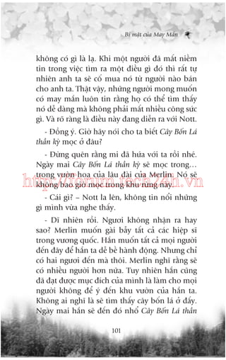 Bñ mêåt cuãa May Mùæn

khöng coá gò laâ laå. Khi möåt ngûúâi àaä mêët niïìm
tin trong viïåc tòm ra möåt àiïìu gò àoá thò rêët tûå
nhiïn anh ta seä cöë mua noá tûâ ngûúâi naâo baán
cho anh ta. Thêåt vêåy, nhûäng ngûúâi mong muöën
coá may mùæn luön tin rùçng hoå coá thïí tòm thêëy
noá dïî daâng maâ khöng phaãi mêët nhiïìu cöng sûác
gò. Vaâ roä raâng laâ àiïìu naây àang diïîn ra vúái Nott.
- Àöìng yá. Giúâ haäy noái cho ta biïët Cêy Böën Laá
thêìn kyâ moåc úã àêu?
- Àûâng quïn rùçng mi àaä hûáa vúái ta röìi nheá.
Ngaây mai Cêy Böën Laá thêìn kyâ seä moåc trong…
trong vûúân hoa cuãa lêu àaâi cuãa Merlin. Noá seä
khöng bao giúâ moåc trong khu rûâng naây.

http://forum.tech24h.vn
- Caái gò? – Nott la lïn, khöng tin nöíi nhûäng
gò mònh vûâa nghe thêëy.
- Dô nhiïn röìi. Ngûúi khöng nhêån ra hay
sao? Merlin muöën gaâi bêîy têët caã caác hiïåp sô
trong vûúng quöëc. Hùæn muöën têët caã moåi ngûúâi
àïën àêy àïí hùæn ta dïî bïì haânh àöång. Nhûng chó
coá hai ngûúi àïën maâ thöi. Merlin nghô rùçng seä
coá nhiïìu ngûúâi hún nûäa. Tuy nhiïn hùæn cuäng
àaä àaåt àûúåc muåc àñch cuãa mònh laâ laâm cho moåi
ngûúâi khöng àïí yá àïën khu vûúân cuãa hùæn ta.
Khöng ai nghô laâ seä tòm thêëy cêy böën laá úã àêëy.
Ngaây mai hùæn seä àïën àoá nhöí Cêy Böën Laá thêìn
101

 