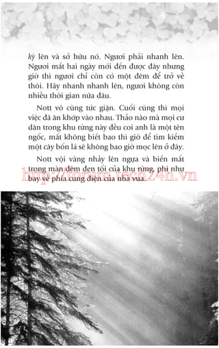 kyâ lïn vaâ súã hûäu noá. Ngûúi phaãi nhanh lïn.
Ngûúi mêët hai ngaây múái àïën àûúåc àêy nhûng
giúâ thò ngûúi chó coân coá möåt àïm àïí trúã vïì
thöi. Haäy nhanh nhanh lïn, ngûúi khöng coân
nhiïìu thúâi gian nûäa àêu.
Nott vö cuâng tûác giêån. Cuöëi cuâng thò moåi
viïåc àaä ùn khúáp vaâo nhau. Thaão naâo maâ moåi cû
dên trong khu rûâng naây àïìu coi anh laâ möåt tïn
ngöëc, mêët khöng biïët bao thò giúâ àïí tòm kiïëm
möåt cêy böën laá seä khöng bao giúâ moåc lïn úã àêy.
Nott vöåi vaâng nhaãy lïn ngûåa vaâ biïën mêët
trong maân àïm àen töëi cuãa khu rûâng, phi nhû
bay vïì phña cung àiïån cuãa nhaâ vua.

http://forum.tech24h.vn

 