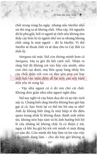 Bñ mêåt cuãa May Mùæn

chïët trong voâng ba ngaây, nhûng nïëu Merlin nhöí
noá thò öng ta seä khöng chïët. Nhû vêåy, lúâi nguyïìn
àaä bõ phaá giaãi, búãi vò ngûúâi seä chïët nïëu khöng tòm
thêëy cêy böën laá vaâ ngûúâi nhöí noá ra nhûng khöng
chïët cuâng laâ möåt ngûúâi – àoá laâ Merlin. Vò thïë
Merlin seä thoaát chïët vaâ seä àûa cho ta Cêy Böën Laá
thêìn kyâ.
Morgana taái mùåt. Sid coân thöng minh hún caã
Morgana. Muå ta giúâ àaä hïët cûúâi nöíi. Nhêån ra
rùçng Sid àaä khöng rúi vaâo bêîy cuãa mònh, nhû
con choá cuåt àuöi, muå liïìn quay lûng nhaãy lïn
cêy chöíi thêìn vúái con cuá àêåu yïn trïn vai bay
mêët huát vaâo maân àïm àïí laåi möåt cêu noái hùm
doåa yïëu úát voång laåi.

http://forum.tech24h.vn
- Vêåy nhaâ ngûúi cûá úã àoá maâ chúâ caái chïët.
Khöng àún giaãn nhû nhaâ ngûúi nghô àêu.
Sid suy nghô vïì cêu hùm doåa àoá vaâ sûå viïåc múái
xaãy ra. Chaâng biïët rùçng Merlin khöng bao giúâ lûâa
gaåt ai caã. Sao Nott laåi coá thïí tin lúâi muå ta nhó?
Anh êëy khöng biïët rùçng laâ möåt hiïåp sô thò àiïìu
quan troång nhêët laâ khöng àûúåc àaánh mêët niïìm
tin, khöng nïn bêån têm vaâ bõ aãnh hûúãng búãi lúâi
leä cuãa nhûäng keã khöng chùæc laâ coá thiïån yá töët,
ngay caã khi hoå giaã böå töët vúái mònh vò möåt àöång
cú naâo àoá. Coân mònh thò haäy laâm vaâ tin vaâo viïåc
cuãa mònh àang laâm – cho duâ bêy giúâ khöng ai
107

 