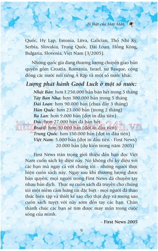 Bñ mêåt cuãa May Mùæn

Quöëc, Hy Laåp, Estonia, Litva, Galician, Thöí Nhô Kyâ,
Serbia, Slovakia, Trung Quöëc, Àaâi Loan, Höìng Köng,
Bulgaria, Slovenia, Viïåt Nam (3/2005).
Nhûäng quöëc gia àang thûúng lûúång chuyïín giao baãn
quyïìn göìm Croatia, Romania, Israel, xûá Basque, cöång
àöìng caác nûúác noái tiïëng AÃÃ Rêåp vaâ möåt söë nûúác khaác.

Lûúång phaát haânh Good Luck úã möåt söë nûúác:
Nhêåt Baãn: hún 1.250.000 baãn baán hïët trong 5 thaáng
Têy Ban Nha: hún 300.000 baãn trong 5 thaáng
Àaâi Loan: hún 90.000 baãn (chûa àêìy 3 thaáng)
Haân Quöëc: hún 23.000 baãn (trong 2 thaáng)
Ba Lan: hún 9.000 baãn (àúåt in àêìu tiïn)
Àûác: hún 27.000 baãn àaä baán hïët
Brazil: hún 30.000 baãn (àúåt in àêìu tiïn)
Trung Quöëc: hún 150.000 baãn (àúåt in àêìu tiïn)
Viïåt Nam: 5.000 baãn (àúåt in àêìu tiïn - First News)
20.000 baãn (dûå kiïën trong nùm 2005)

http://forum.tech24h.vn
First News trên troång giúái thiïåu àïën baån àoåc Viïåt
Nam cuöën saách kyâ diïåu naây. Noá khöng chó kyâ diïåu vúái
caác baån maâ ngay caã vúái chuáng töi - nhûäng ngûúâi thûåc
hiïån cuöën saách naây. Ngay sau khi thûúng lûúång àûúåc
baãn quyïìn, moåi ngûúâi trong First News àaä chuyïìn tay
nhau baãn dõch. Thûåc sûå cuöën saách àaä truyïìn cho chuáng
töi möåt niïìm caãm hûáng rêët àùåc biïåt - moåi ngûúâi àaä thao
thûác biïn têåp vaâ thiïët kïë sao cho thêåt àeåp vaâ mong sao
cuöën saách tuyïåt vúâi naây súám àïën tay caác baån. Chên
thaânh chuác caác baån seä tòm àûúåc may mùæn trong cuöåc
söëng cuãa mònh.
- First News 2005
9

 