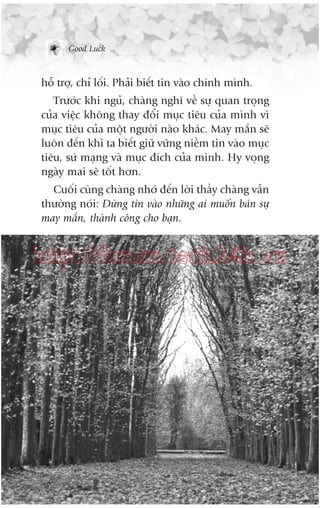 Good Luck

höî trúå, chó löëi. Phaãi biïët tin vaâo chñnh mònh.
Trûúác khi nguã, chaâng nghô vïì sûå quan troång
cuãa viïåc khöng thay àöíi muåc tiïu cuãa mònh vò
muåc tiïu cuãa möåt ngûúâi naâo khaác. May mùæn seä
luön àïën khi ta biïët giûä vûäng niïìm tin vaâo muåc
tiïu, sûá maång vaâ muåc àñch cuãa mònh. Hy voång
ngaây mai seä töët hún.
Cuöëi cuâng chaâng nhúá àïën lúâi thêìy chaâng vêîn
thûúâng noái: Àûâng tin vaâo nhûäng ai muöën baán sûå
may mùæn, thaânh cöng cho baån.

http://forum.tech24h.vn

 