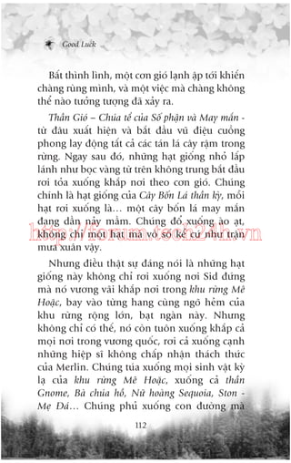 Good Luck

Bêët thònh lònh, möåt cún gioá laånh êåp túái khiïën
chaâng ruâng mònh, vaâ möåt viïåc maâ chaâng khöng
thïí naâo tûúãng tûúång àaä xaãy ra.
Thêìn Gioá – Chuáa tïí cuãa Söë phêån vaâ May mùæn tûâ àêu xuêët hiïån vaâ bùæt àêìu vuä àiïåu cuöìng
phong lay àöång têët caã caác taán laá cêy rêåm trong
rûâng. Ngay sau àoá, nhûäng haåt giöëng nhoã lêëp
laánh nhû boåc vaâng tûâ trïn khöng trung bùæt àêìu
rúi toãa xuöëng khùæp núi theo cún gioá. Chuáng
chñnh laâ haåt giöëng cuãa Cêy Böën Laá thêìn kyâ, möîi
haåt rúi xuöëng laâ… möåt cêy böën laá may mùæn
àang dêìn naãy mêìm. Chuáng àöí xuöëng aâo aåt,
khöng chó möåt haåt maâ vö söë kïí cûá nhû trêån
mûa xuên vêåy.

http://forum.tech24h.vn
Nhûng àiïìu thêåt sûå àaáng noái laâ nhûäng haåt
giöëng naây khöng chó rúi xuöëng núi Sid àûáng
maâ noá vûúng vaäi khùæp núi trong khu rûâng Mï
Hoùåc, bay vaâo tûâng hang cuâng ngoä heãm cuãa
khu rûâng röång lúán, baåt ngaân naây. Nhûng
khöng chó coá thïë, noá coân tuön xuöëng khùæp caã
moåi núi trong vûúng quöëc, rúi caã xuöëng caånh
nhûäng hiïåp sô khöng chêëp nhêån thaách thûác
cuãa Merlin. Chuáng tuáa xuöëng moåi sinh vêåt kyâ
laå cuãa khu rûâng Mï Hoùåc, xuöëng caã thêìn
Gnome, Baâ chuáa höì, Nûä hoaâng Sequoia, Ston Meå Àaá… Chuáng phuã xuöëng con àûúâng maâ
112

 
