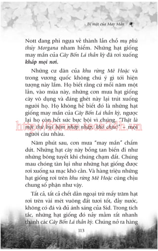 Bñ mêåt cuãa May Mùæn

Nott àang phi ngûåa vïì thaânh lêîn chöî muå phuâ
thuãy Morgana nham hiïím. Nhûäng haåt giöëng
may mùæn cuãa Cêy Böën Laá thêìn kyâ àaä rúi xuöëng
khùæp moåi núi.
Nhûäng cû dên cuãa khu rûâng Mï Hoùåc vaâ
trong vûúng quöëc khöng chuá yá gò túái hiïån
tûúång naây lùæm. Hoå biïët rùçng cûá möîi nùm möåt
lêìn, vaâo muâa naây, nhûäng cún mûa haåt giöëng
cêy vö duång vaâ àaáng gheát naây laåi truát xuöëng
ngûúâi hoå. Hoå khöng hïì biïët àoá laâ nhûäng haåt
giöëng may mùæn cuãa Cêy Böën Laá thêìn kyâ, ngûúåc
laåi hoå coân hïët sûác bûåc böåi vò chuáng. “Thêåt laâ
möåt thûá buåi bùåm nhúáp nhaáp, khoá chõu!” – moåi
ngûúâi caâu nhaâu.

http://forum.tech24h.vn
Nùm phuát sau, cún mûa “may mùæn” chêëm
dûát. Nhûäng haåt cêy naây böîng tan biïën ài nhû
nhûäng böng tuyïët khi chuáng chaåm àêët. Chuáng
mau choáng taân luåi nhû nhûäng haåt giöëng àûúåc
rúi xuöëng sa maåc khö cùçn. Vaâ haâng triïåu nhûäng
haåt giöëng rúi trïn khu rûâng Mï Hoùåc cuäng chõu
chung söë phêån nhû vêåy.
Têët caã, têët caã chïët dêìn ngoaåi trûâ mêëy trùm haåt
rúi trïn vaâi meát vuöng àêët tûúi töët, àêìy nûúác,
khöng coá àaá vaâ àuã aánh saáng cuãa Sid. Trong tñch
tùæc, nhûäng haåt giöëng àoá naãy mêìm rêët nhanh
thaânh caác Cêy Böën Laá thêìn kyâ. Chuáng núã ra haâng
113

 