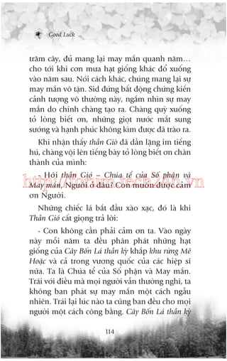 Good Luck

trùm cêy, àuã mang laåi may mùæn quanh nùm…
cho túái khi cún mûa haåt giöëng khaác àöí xuöëng
vaâo nùm sau. Noái caách khaác, chuáng mang laåi sûå
may mùæn vö têån. Sid àûáng bêët àöång chûáng kiïën
caãnh tûúång vö thûúâng naây, ngùæm nhòn sûå may
mùæn do chñnh chaâng taåo ra. Chaâng quyâ xuöëng
toã loâng biïët ún, nhûäng gioåt nûúác mùæt sung
sûúáng vaâ haånh phuác khöng kòm àûúåc àaä traâo ra.
Khi nhêån thêëy thêìn Gioá àaä dêìn lùång im tiïëng
huá, chaâng vöåi lïn tiïëng baây toã loâng biïët ún chên
thaânh cuãa mònh:
- Húäi thêìn Gioá – Chuáa tïí cuãa Söë phêån vaâ
May mùæn, Ngûúâi úã àêu? Con muöën àûúåc caãm
ún Ngûúâi.

http://forum.tech24h.vn
Nhûäng chiïëc laá bùæt àêìu xaâo xaåc, àoá laâ khi
Thêìn Gioá cêët gioång traã lúâi:
- Con khöng cêìn phaãi caãm ún ta. Vaâo ngaây
naây möîi nùm ta àïìu phên phaát nhûäng haåt
giöëng cuãa Cêy Böën Laá thêìn kyâ khùæp khu rûâng Mï
Hoùåc vaâ caã trong vûúng quöëc cuãa caác hiïåp sô
nûäa. Ta laâ Chuáa tïí cuãa Söë phêån vaâ May mùæn.
Traái vúái àiïìu maâ moåi ngûúâi vêîn thûúâng nghô, ta
khöng ban phaát sûå may mùæn möåt caách ngêîu
nhiïn. Traái laåi luác naâo ta cuäng ban àïìu cho moåi
ngûúâi möåt caách cöng bùçng. Cêy Böën Laá thêìn kyâ
114

 